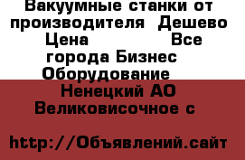 Вакуумные станки от производителя. Дешево › Цена ­ 150 000 - Все города Бизнес » Оборудование   . Ненецкий АО,Великовисочное с.